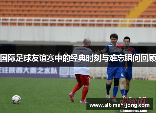 国际足球友谊赛中的经典时刻与难忘瞬间回顾